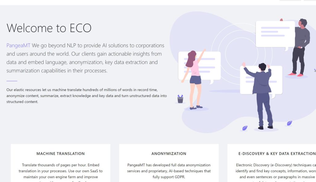 A brochure describing the features of PangeaMT machine-translation solutions. The brochure contains the following text:

Welcome to ECO

PangeaMT We go beyond NLP to provide AI solutions to corporations and users around the world. Our clients gain actionable insights from data and embed language, anonymization, key data extraction and summarization capabilities in their processes.

Our elastic resources let us machine translate hundreds of millions of words in record time, anonymize content, summarize, extract knowledge and key data and turn unstructured data into structured content.

MACHINE TRANSLATION

Translate thousands of pages per hour. Embed translation in your processes. Use our own SaaS to maintain your own engine farm and improve

ANONYMIZATION

PangeaMT has developed full data anonymization services and proprietary, AI-based techniques that fully support GDPR.

E-DISCOVERY & KEY DATA EXTRACTION

Electronic Discovery (e-Discovery) techniques can identify and find key concepts, information, words, and even sentences or paragraphs in massive datasets.